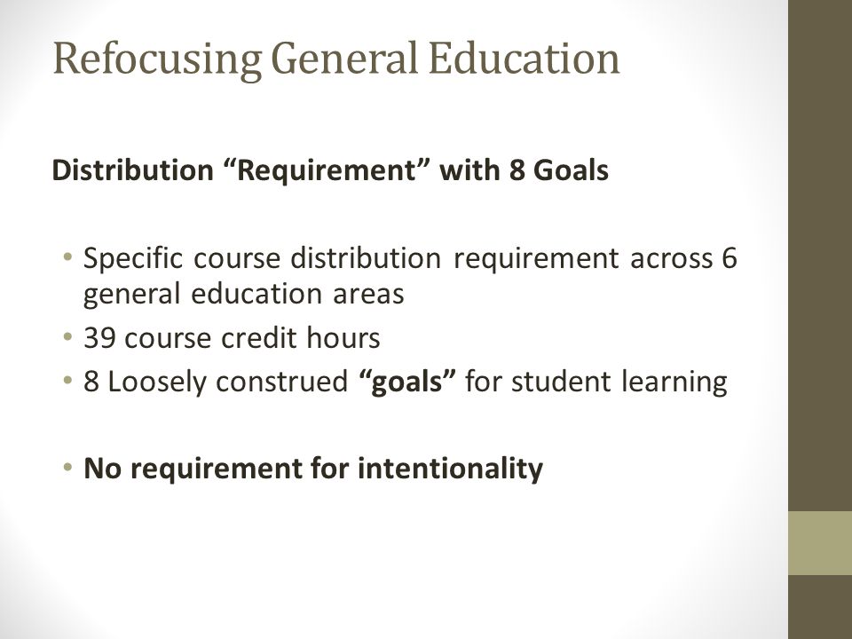 Refocusing General Education Distribution Requirement with 8 Goals Specific course distribution requirement across 6 general education areas 39 course credit hours 8 Loosely construed goals for student learning No requirement for intentionality