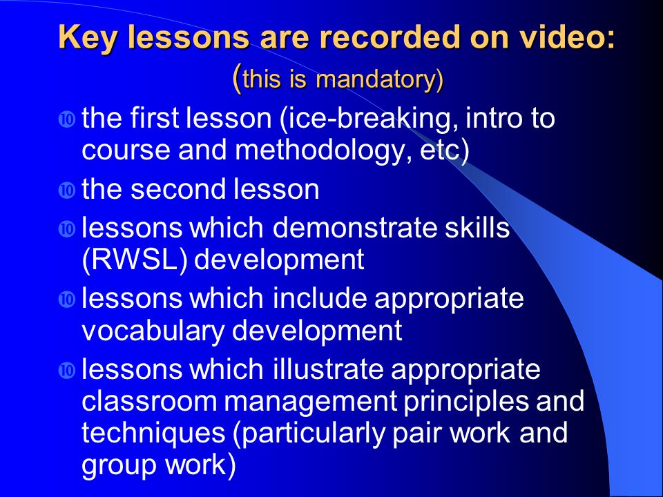 Key lessons are recorded on video: ( this is mandatory) the first lesson (ice-breaking, intro to course and methodology, etc) the second lesson lessons which demonstrate skills (RWSL) development lessons which include appropriate vocabulary development lessons which illustrate appropriate classroom management principles and techniques (particularly pair work and group work)