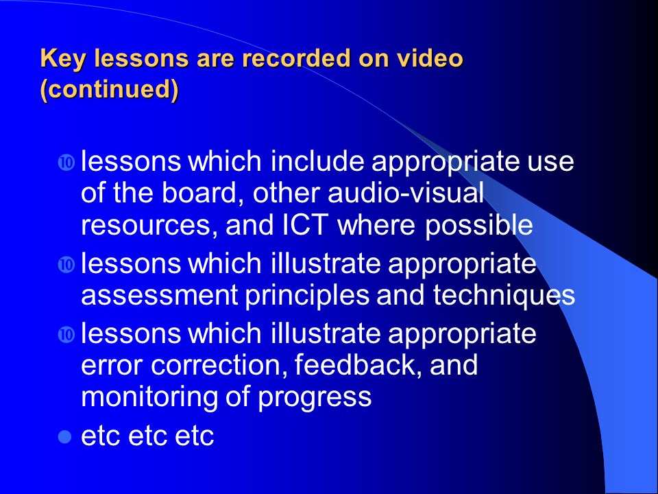 lessons which include appropriate use of the board, other audio-visual resources, and ICT where possible lessons which illustrate appropriate assessment principles and techniques lessons which illustrate appropriate error correction, feedback, and monitoring of progress etc etc etc Key lessons are recorded on video (continued)