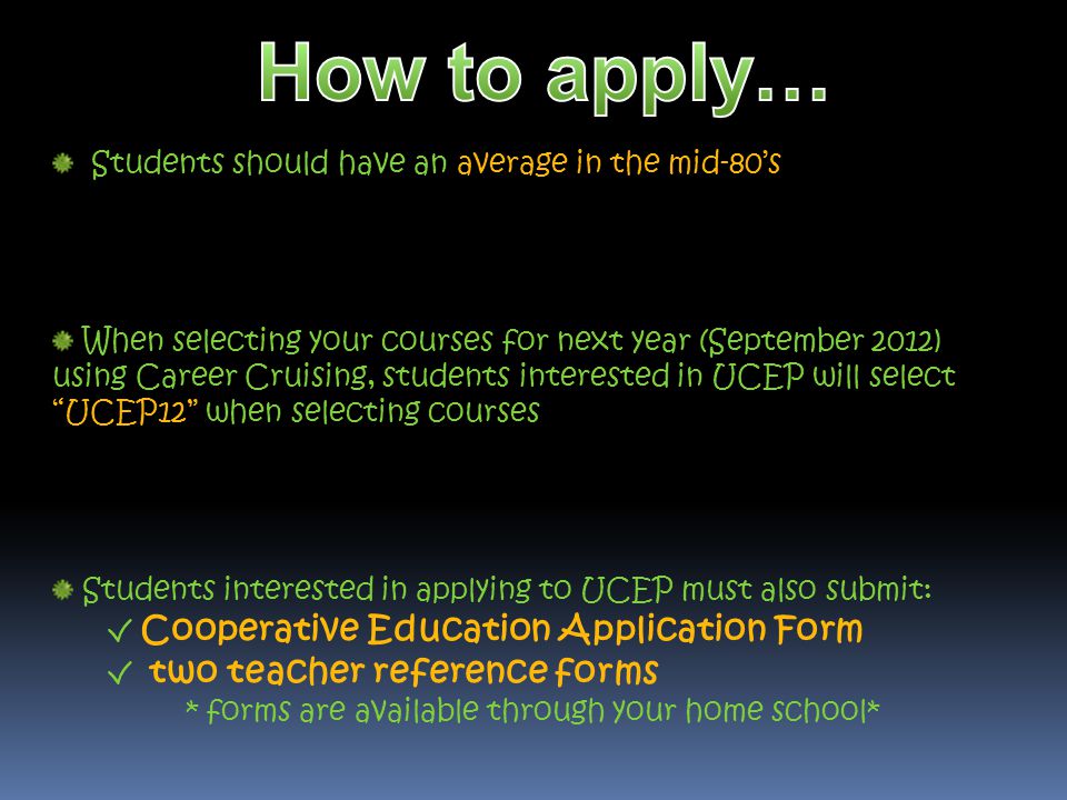 Students should have an average in the mid-80s When selecting your courses for next year (September 2012) using Career Cruising, students interested in UCEP will select UCEP12 when selecting courses Students interested in applying to UCEP must also submit: Cooperative Education Application Form two teacher reference forms * forms are available through your home school*