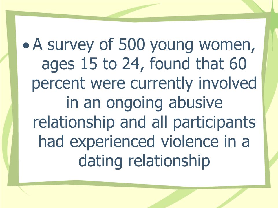 A survey of 500 young women, ages 15 to 24, found that 60 percent were currently involved in an ongoing abusive relationship and all participants had experienced violence in a dating relationship