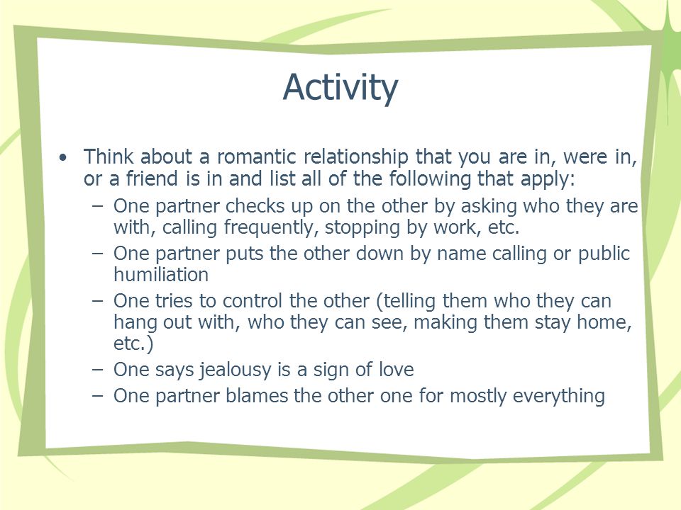 Activity Think about a romantic relationship that you are in, were in, or a friend is in and list all of the following that apply: –One partner checks up on the other by asking who they are with, calling frequently, stopping by work, etc.