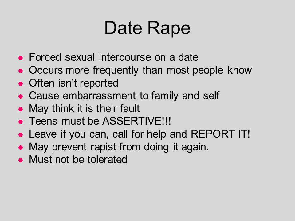 Date Rape Forced sexual intercourse on a date Occurs more frequently than most people know Often isnt reported Cause embarrassment to family and self May think it is their fault Teens must be ASSERTIVE!!.