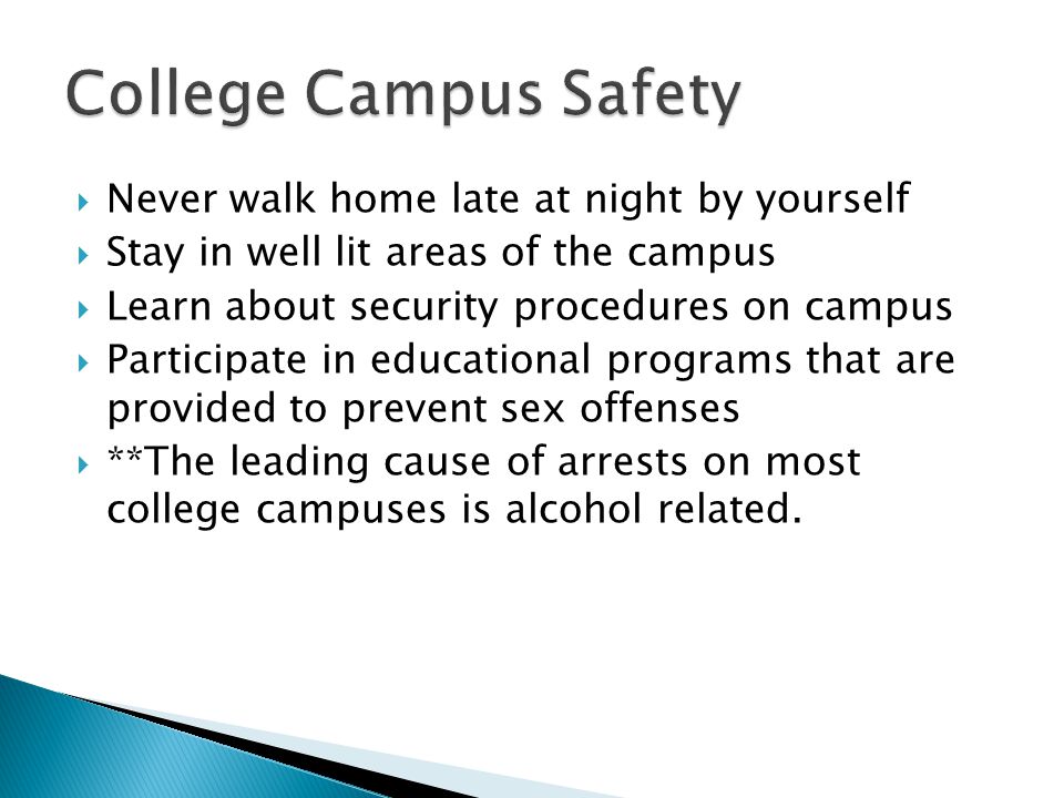 Never walk home late at night by yourself Stay in well lit areas of the campus Learn about security procedures on campus Participate in educational programs that are provided to prevent sex offenses **The leading cause of arrests on most college campuses is alcohol related.