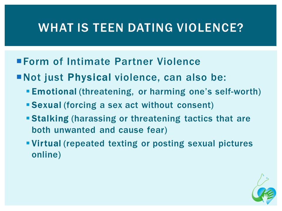 Form of Intimate Partner Violence Not just Physical violence, can also be: Emotional (threatening, or harming ones self-worth) Sexual (forcing a sex act without consent) Stalking (harassing or threatening tactics that are both unwanted and cause fear) Virtual (repeated texting or posting sexual pictures online) WHAT IS TEEN DATING VIOLENCE