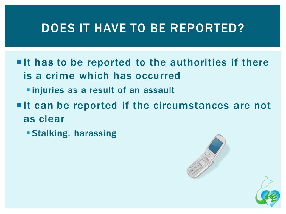 It has to be reported to the authorities if there is a crime which has occurred injuries as a result of an assault It can be reported if the circumstances are not as clear Stalking, harassing DOES IT HAVE TO BE REPORTED