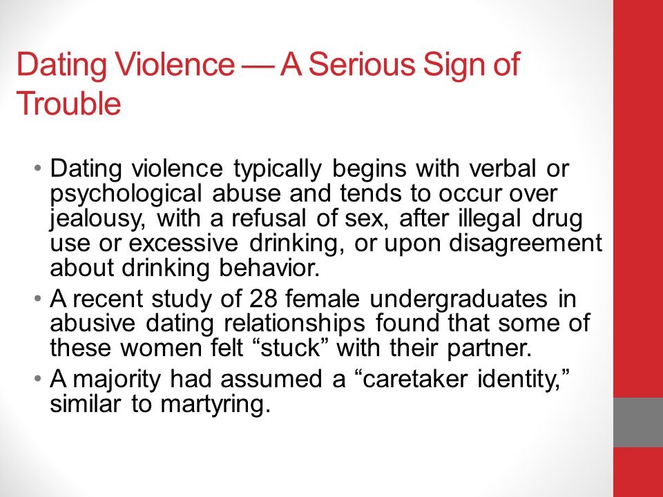 Dating Violence A Serious Sign of Trouble Dating violence typically begins with verbal or psychological abuse and tends to occur over jealousy, with a refusal of sex, after illegal drug use or excessive drinking, or upon disagreement about drinking behavior.