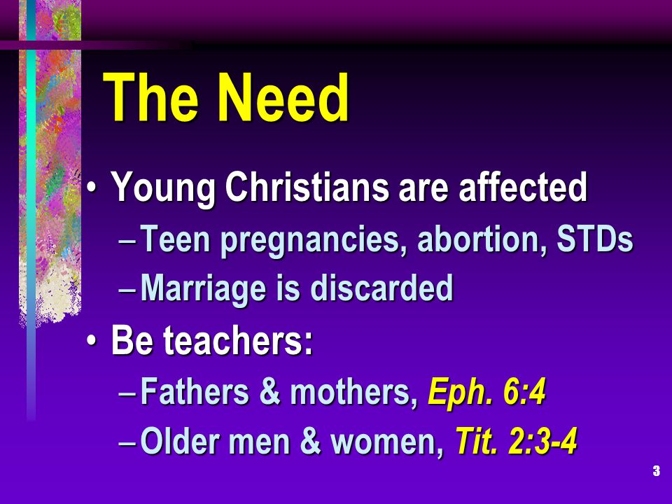 3 The Need Young Christians are affected Young Christians are affected – Teen pregnancies, abortion, STDs – Marriage is discarded Be teachers: Be teachers: – Fathers & mothers, Eph.