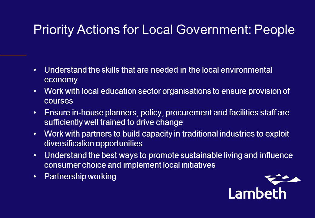 Priority Actions for Local Government: People Understand the skills that are needed in the local environmental economy Work with local education sector organisations to ensure provision of courses Ensure in-house planners, policy, procurement and facilities staff are sufficiently well trained to drive change Work with partners to build capacity in traditional industries to exploit diversification opportunities Understand the best ways to promote sustainable living and influence consumer choice and implement local initiatives Partnership working