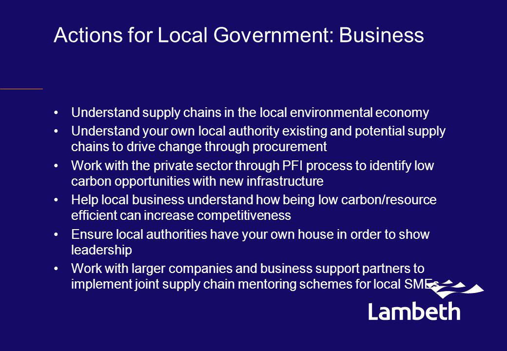 Actions for Local Government: Business Understand supply chains in the local environmental economy Understand your own local authority existing and potential supply chains to drive change through procurement Work with the private sector through PFI process to identify low carbon opportunities with new infrastructure Help local business understand how being low carbon/resource efficient can increase competitiveness Ensure local authorities have your own house in order to show leadership Work with larger companies and business support partners to implement joint supply chain mentoring schemes for local SMEs