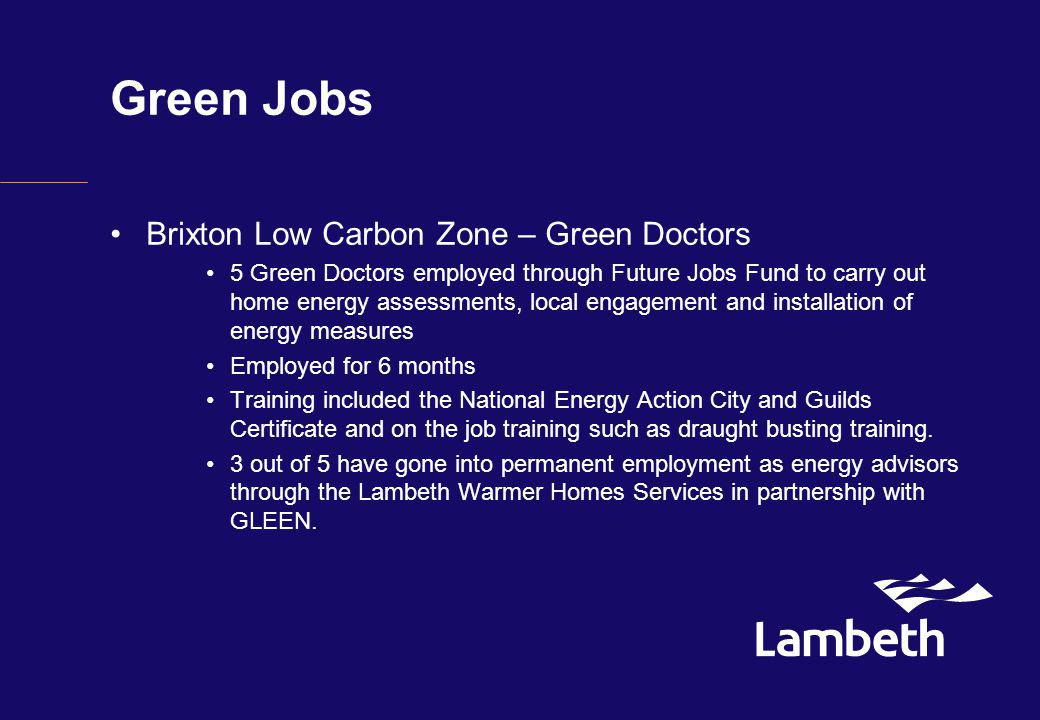 Green Jobs Brixton Low Carbon Zone – Green Doctors 5 Green Doctors employed through Future Jobs Fund to carry out home energy assessments, local engagement and installation of energy measures Employed for 6 months Training included the National Energy Action City and Guilds Certificate and on the job training such as draught busting training.