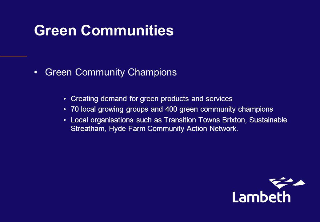 Green Communities Green Community Champions Creating demand for green products and services 70 local growing groups and 400 green community champions Local organisations such as Transition Towns Brixton, Sustainable Streatham, Hyde Farm Community Action Network.