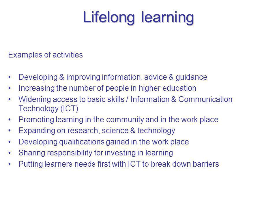 Lifelong learning Examples of activities Developing & improving information, advice & guidance Increasing the number of people in higher education Widening access to basic skills / Information & Communication Technology (ICT) Promoting learning in the community and in the work place Expanding on research, science & technology Developing qualifications gained in the work place Sharing responsibility for investing in learning Putting learners needs first with ICT to break down barriers