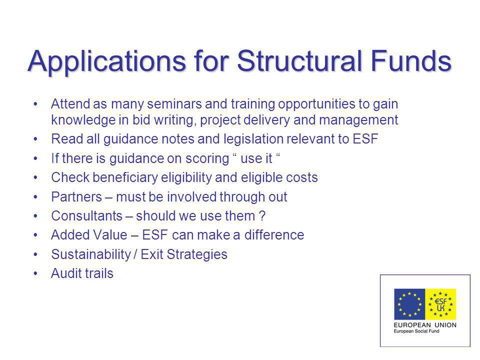 Applications for Structural Funds Attend as many seminars and training opportunities to gain knowledge in bid writing, project delivery and management Read all guidance notes and legislation relevant to ESF If there is guidance on scoring use it Check beneficiary eligibility and eligible costs Partners – must be involved through out Consultants – should we use them .