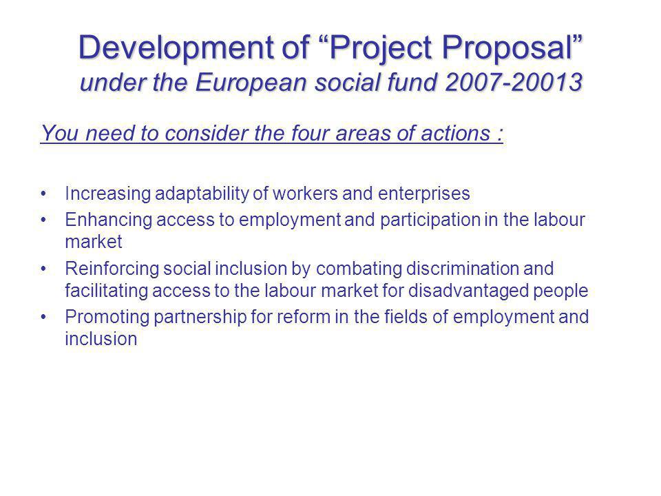 Development of Project Proposal under the European social fund You need to consider the four areas of actions : Increasing adaptability of workers and enterprises Enhancing access to employment and participation in the labour market Reinforcing social inclusion by combating discrimination and facilitating access to the labour market for disadvantaged people Promoting partnership for reform in the fields of employment and inclusion