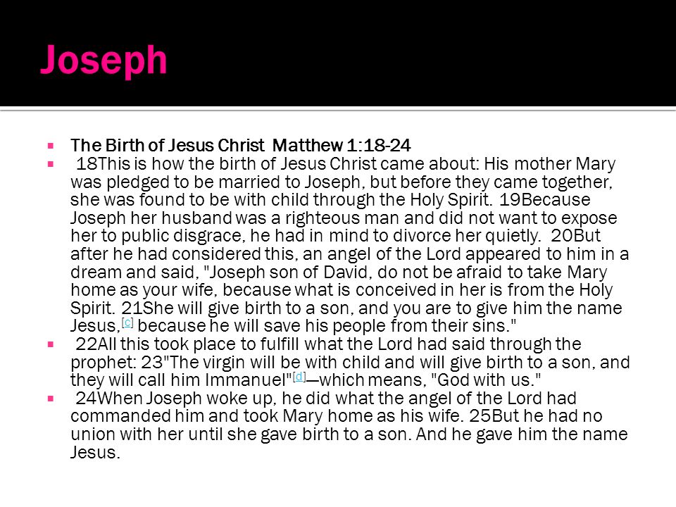 The Birth of Jesus Christ Matthew 1: This is how the birth of Jesus Christ came about: His mother Mary was pledged to be married to Joseph, but before they came together, she was found to be with child through the Holy Spirit.