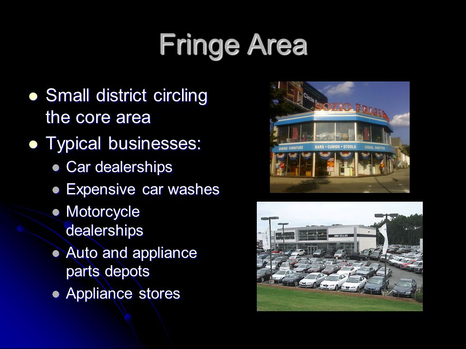 Fringe Area Small district circling the core area Small district circling the core area Typical businesses: Typical businesses: Car dealerships Car dealerships Expensive car washes Expensive car washes Motorcycle dealerships Motorcycle dealerships Auto and appliance parts depots Auto and appliance parts depots Appliance stores Appliance stores