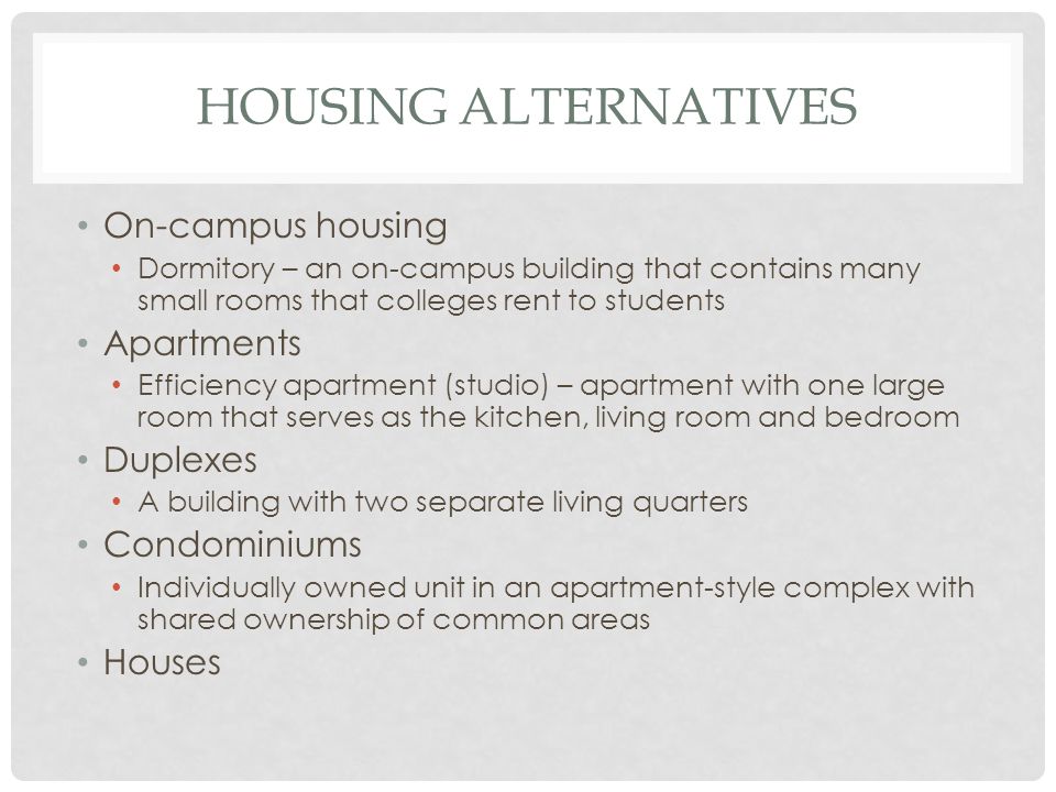 HOUSING ALTERNATIVES On-campus housing Dormitory – an on-campus building that contains many small rooms that colleges rent to students Apartments Efficiency apartment (studio) – apartment with one large room that serves as the kitchen, living room and bedroom Duplexes A building with two separate living quarters Condominiums Individually owned unit in an apartment-style complex with shared ownership of common areas Houses