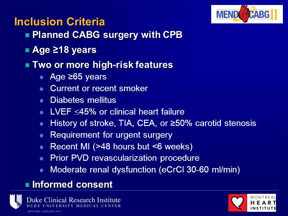 MEND-CABG II ACC08 LBCT JHA, 9 Inclusion Criteria Planned CABG surgery with CPB Planned CABG surgery with CPB Age 18 years Age 18 years Two or more high-risk features Two or more high-risk features Age 65 years Current or recent smoker Diabetes mellitus LVEF 45% or clinical heart failure History of stroke, TIA, CEA, or 50% carotid stenosis Requirement for urgent surgery Recent MI (>48 hours but <6 weeks) Prior PVD revascularization procedure Moderate renal dysfunction (eCrCl ml/min) Informed consent Informed consent
