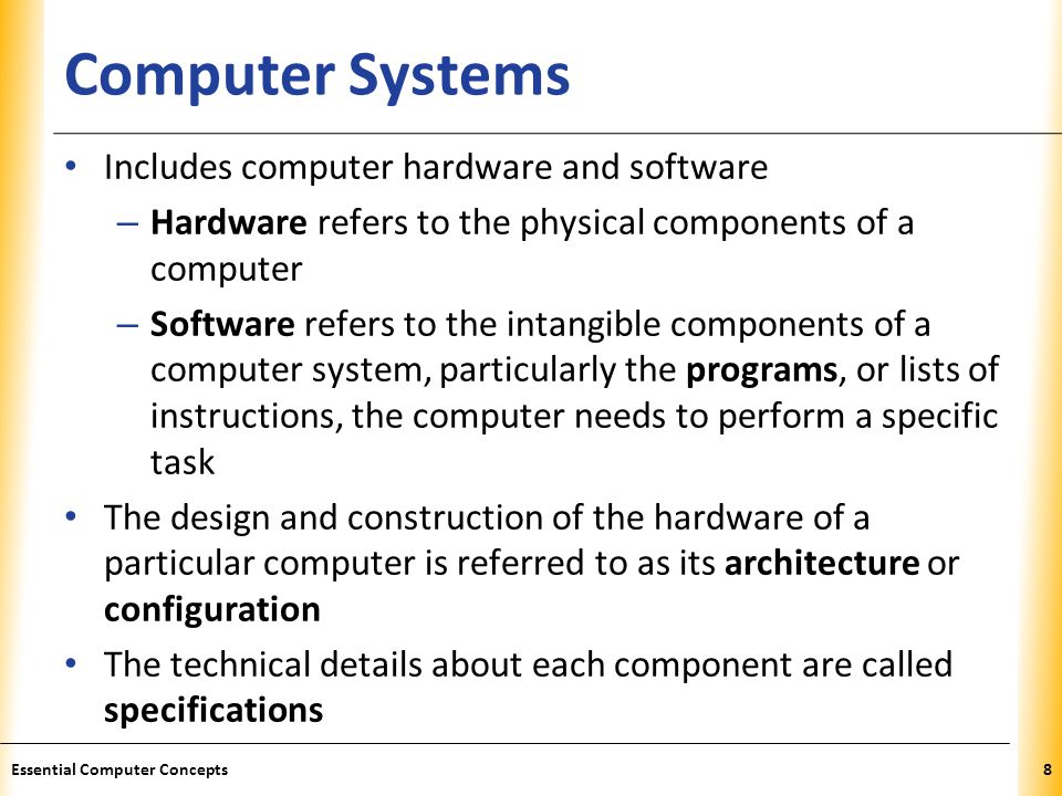 XP Computer Systems Includes computer hardware and software – Hardware refers to the physical components of a computer – Software refers to the intangible components of a computer system, particularly the programs, or lists of instructions, the computer needs to perform a specific task The design and construction of the hardware of a particular computer is referred to as its architecture or configuration The technical details about each component are called specifications 8Essential Computer Concepts