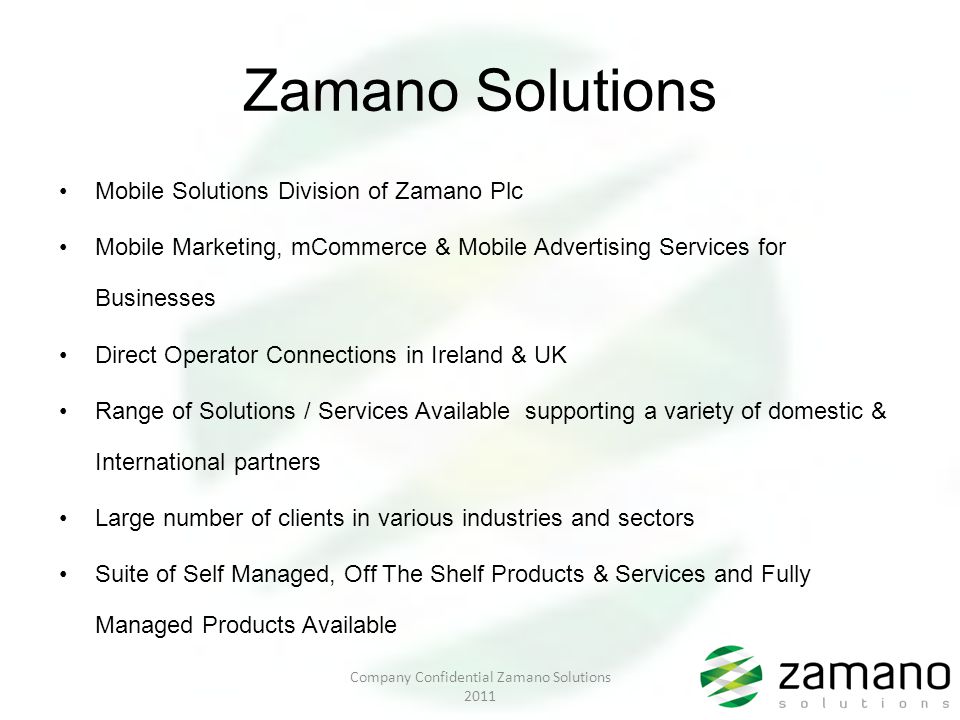 Zamano Solutions Mobile Solutions Division of Zamano Plc Mobile Marketing, mCommerce & Mobile Advertising Services for Businesses Direct Operator Connections in Ireland & UK Range of Solutions / Services Available supporting a variety of domestic & International partners Large number of clients in various industries and sectors Suite of Self Managed, Off The Shelf Products & Services and Fully Managed Products Available Company Confidential Zamano Solutions 2011
