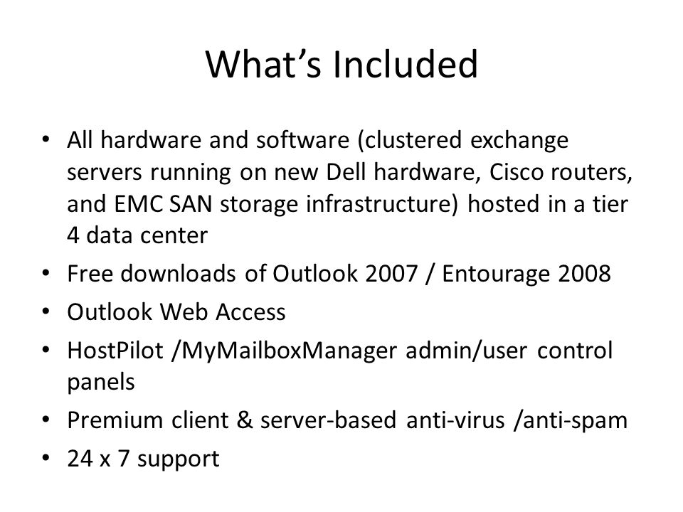 Whats Included All hardware and software (clustered exchange servers running on new Dell hardware, Cisco routers, and EMC SAN storage infrastructure) hosted in a tier 4 data center Free downloads of Outlook 2007 / Entourage 2008 Outlook Web Access HostPilot /MyMailboxManager admin/user control panels Premium client & server-based anti-virus /anti-spam 24 x 7 support