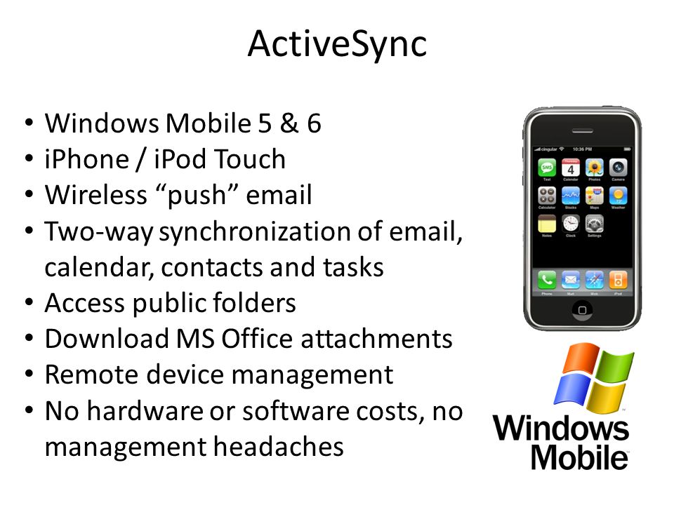 ActiveSync Windows Mobile 5 & 6 iPhone / iPod Touch Wireless push  Two-way synchronization of  , calendar, contacts and tasks Access public folders Download MS Office attachments Remote device management No hardware or software costs, no management headaches