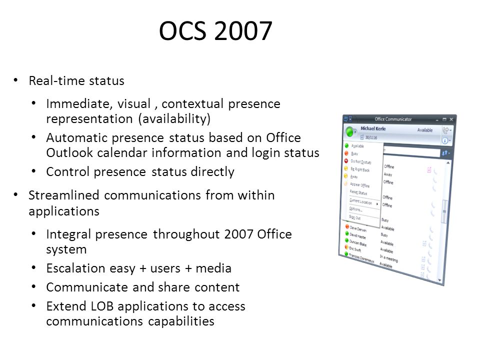 OCS 2007 Real-time status Immediate, visual, contextual presence representation (availability) Automatic presence status based on Office Outlook calendar information and login status Control presence status directly Streamlined communications from within applications Integral presence throughout 2007 Office system Escalation easy + users + media Communicate and share content Extend LOB applications to access communications capabilities