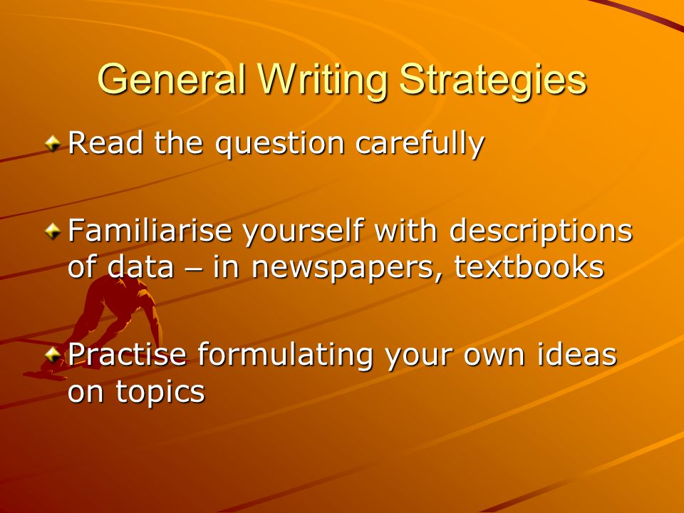 General Writing Strategies Read the question carefully Familiarise yourself with descriptions of data – in newspapers, textbooks Practise formulating your own ideas on topics