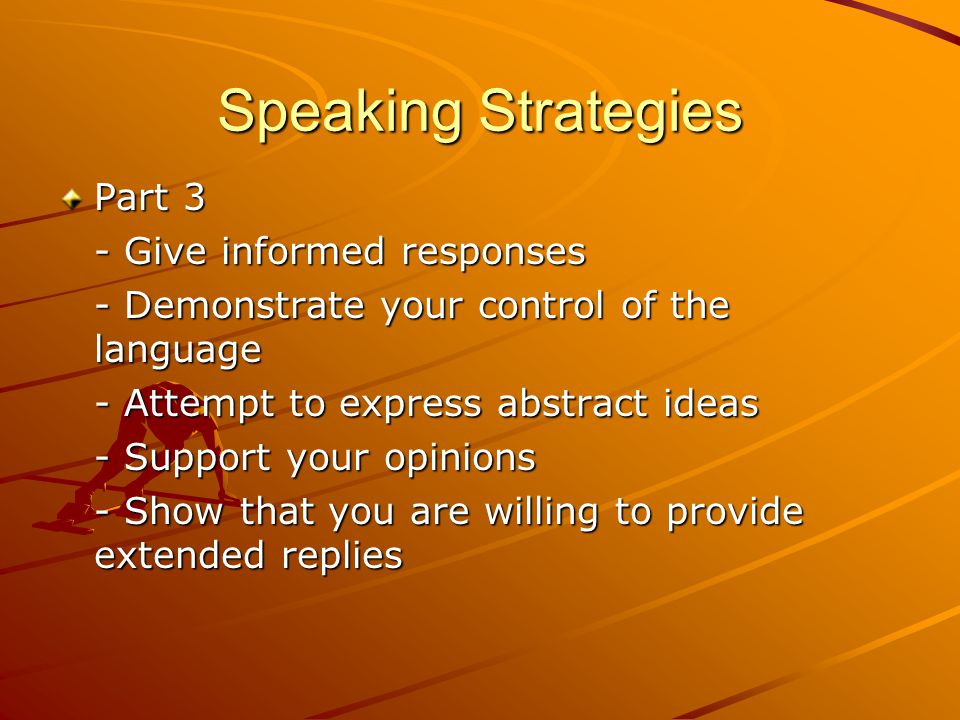 Speaking Strategies Part 3 - Give informed responses - Demonstrate your control of the language - Attempt to express abstract ideas - Support your opinions - Show that you are willing to provide extended replies