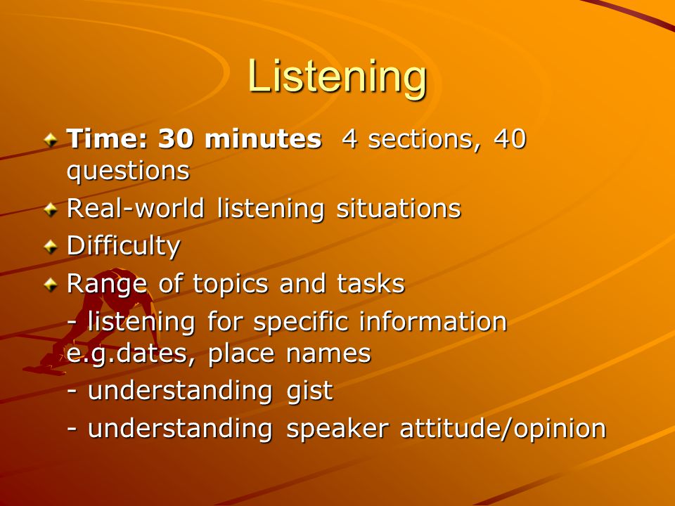 Listening Time: 30 minutes 4 sections, 40 questions Real-world listening situations Difficulty Range of topics and tasks - listening for specific information e.g.dates, place names - understanding gist - understanding speaker attitude/opinion
