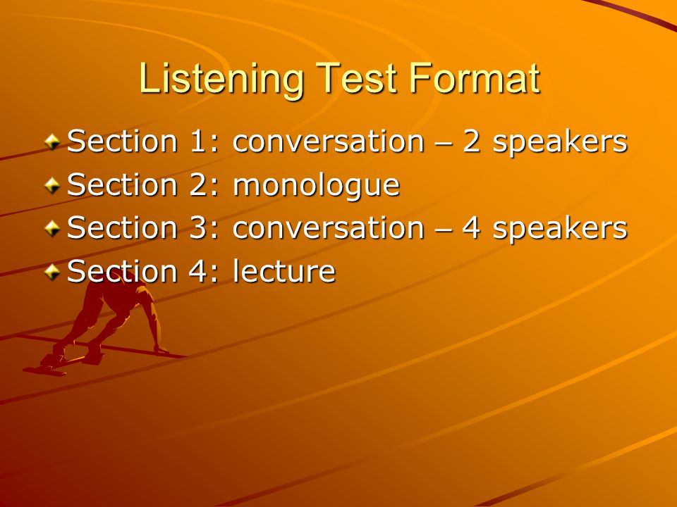Listening Test Format Section 1: conversation – 2 speakers Section 2: monologue Section 3: conversation – 4 speakers Section 4: lecture