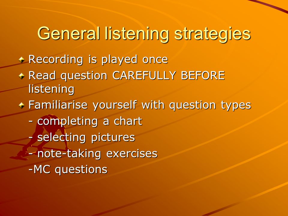General listening strategies Recording is played once Read question CAREFULLY BEFORE listening Familiarise yourself with question types - completing a chart - selecting pictures - note-taking exercises -MC questions