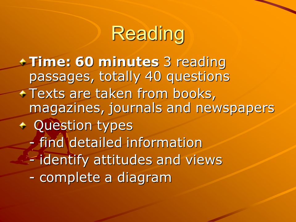 Reading Time: 60 minutes 3 reading passages, totally 40 questions Texts are taken from books, magazines, journals and newspapers Question types Question types - find detailed information - identify attitudes and views - complete a diagram