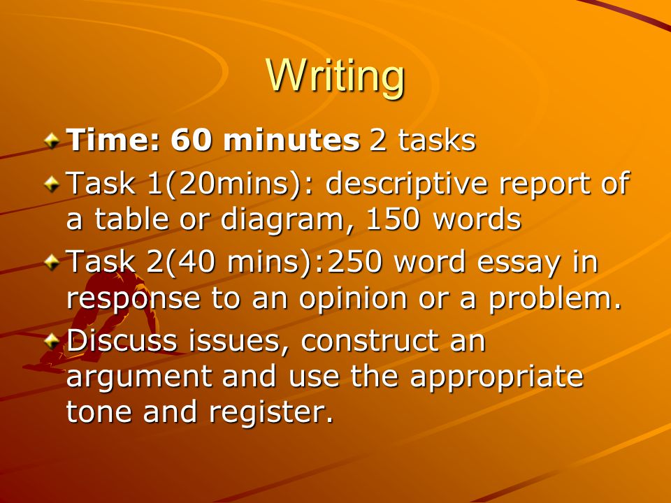 Writing Time: 60 minutes 2 tasks Task 1(20mins): descriptive report of a table or diagram, 150 words Task 2(40 mins):250 word essay in response to an opinion or a problem.