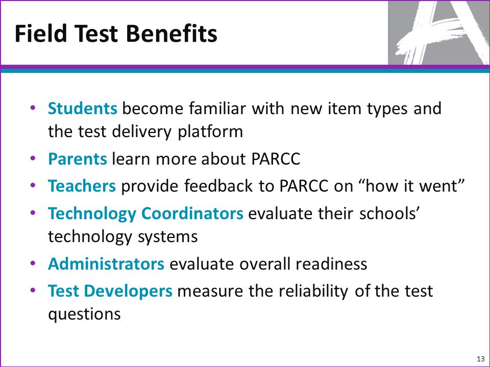 Students become familiar with new item types and the test delivery platform Parents learn more about PARCC Teachers provide feedback to PARCC on how it went Technology Coordinators evaluate their schools technology systems Administrators evaluate overall readiness Test Developers measure the reliability of the test questions Field Test Benefits 13