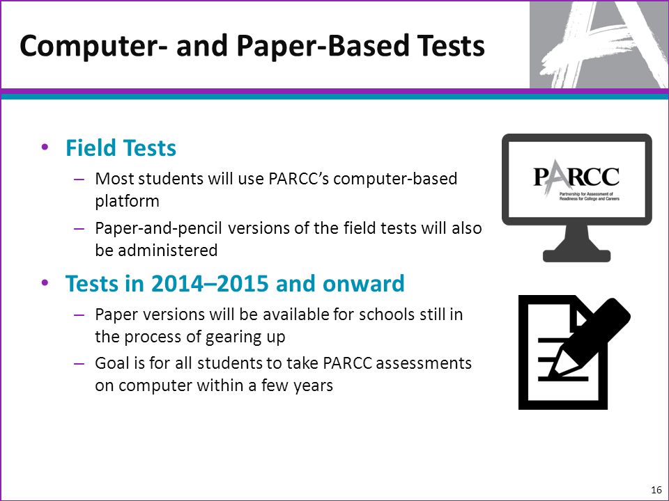 Field Tests – Most students will use PARCCs computer-based platform – Paper-and-pencil versions of the field tests will also be administered Tests in 2014–2015 and onward – Paper versions will be available for schools still in the process of gearing up – Goal is for all students to take PARCC assessments on computer within a few years Computer- and Paper-Based Tests 16