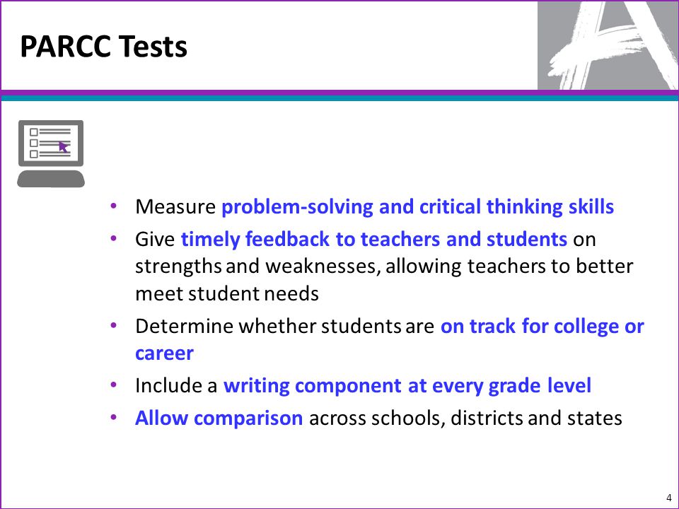 PARCC Tests 4 Measure problem-solving and critical thinking skills Give timely feedback to teachers and students on strengths and weaknesses, allowing teachers to better meet student needs Determine whether students are on track for college or career Include a writing component at every grade level Allow comparison across schools, districts and states