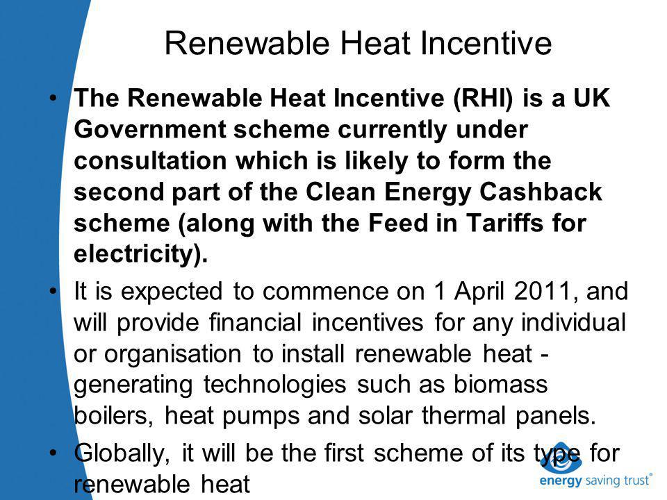 Renewable Heat Incentive The Renewable Heat Incentive (RHI) is a UK Government scheme currently under consultation which is likely to form the second part of the Clean Energy Cashback scheme (along with the Feed in Tariffs for electricity).