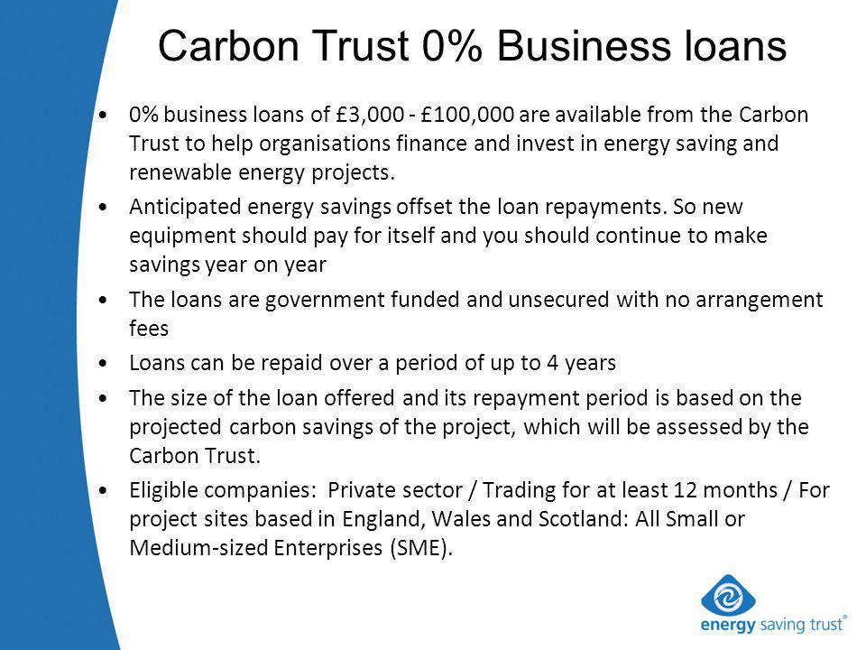 Carbon Trust 0% Business loans 0% business loans of £3,000 - £100,000 are available from the Carbon Trust to help organisations finance and invest in energy saving and renewable energy projects.