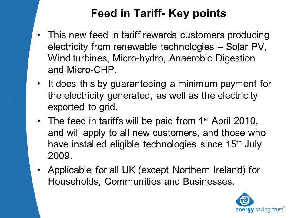 Feed in Tariff- Key points This new feed in tariff rewards customers producing electricity from renewable technologies – Solar PV, Wind turbines, Micro-hydro, Anaerobic Digestion and Micro-CHP.