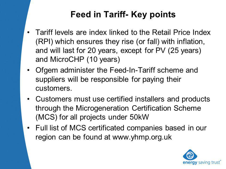 Feed in Tariff- Key points Tariff levels are index linked to the Retail Price Index (RPI) which ensures they rise (or fall) with inflation, and will last for 20 years, except for PV (25 years) and MicroCHP (10 years) Ofgem administer the Feed-In-Tariff scheme and suppliers will be responsible for paying their customers.