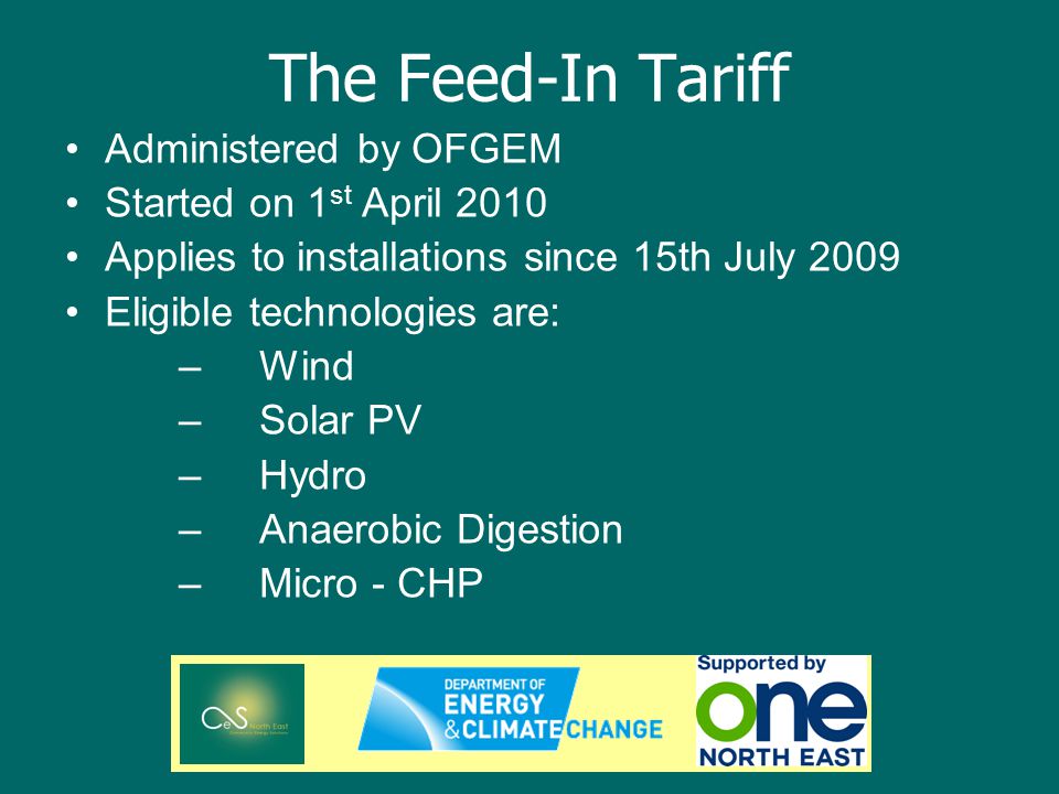 The Feed-In Tariff Administered by OFGEM Started on 1 st April 2010 Applies to installations since 15th July 2009 Eligible technologies are: –Wind –Solar PV –Hydro –Anaerobic Digestion –Micro - CHP