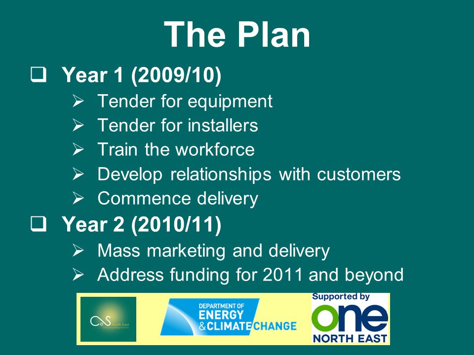 The Plan Year 1 (2009/10) Tender for equipment Tender for installers Train the workforce Develop relationships with customers Commence delivery Year 2 (2010/11) Mass marketing and delivery Address funding for 2011 and beyond