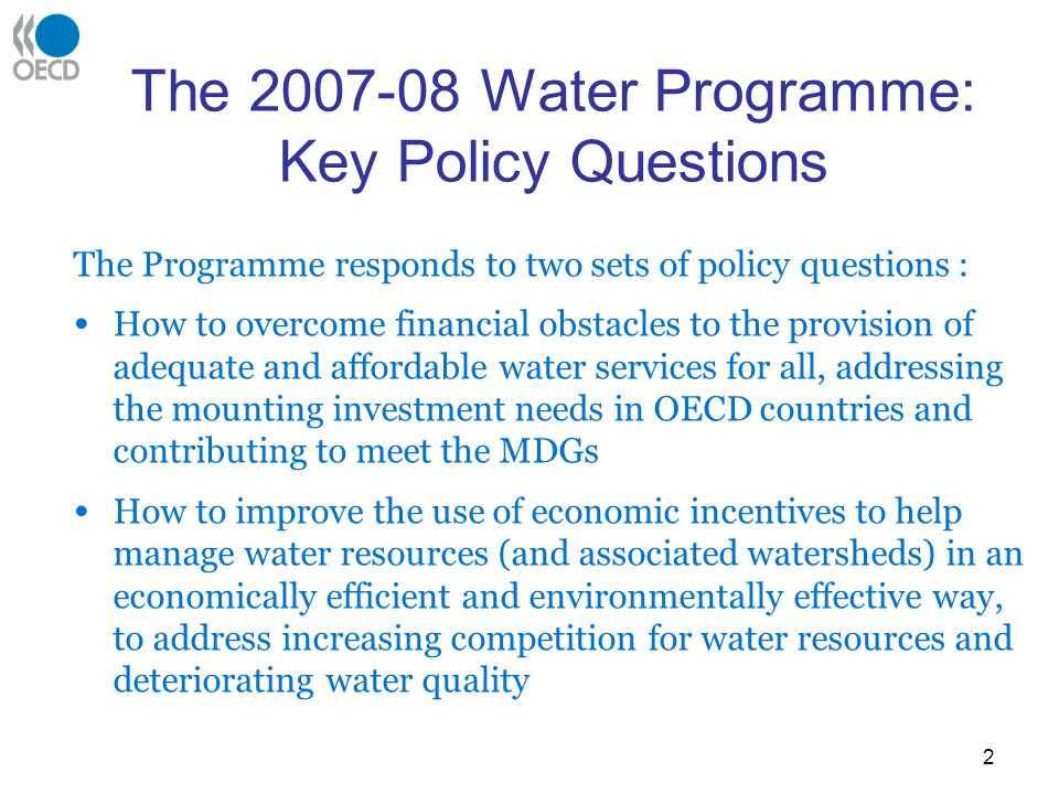 2 The Water Programme: Key Policy Questions The Programme responds to two sets of policy questions : How to overcome financial obstacles to the provision of adequate and affordable water services for all, addressing the mounting investment needs in OECD countries and contributing to meet the MDGs How to improve the use of economic incentives to help manage water resources (and associated watersheds) in an economically efficient and environmentally effective way, to address increasing competition for water resources and deteriorating water quality