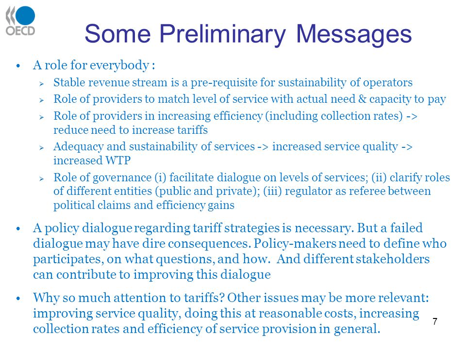 Some Preliminary Messages A role for everybody : Stable revenue stream is a pre-requisite for sustainability of operators Role of providers to match level of service with actual need & capacity to pay Role of providers in increasing efficiency (including collection rates) -> reduce need to increase tariffs Adequacy and sustainability of services -> increased service quality -> increased WTP Role of governance (i) facilitate dialogue on levels of services; (ii) clarify roles of different entities (public and private); (iii) regulator as referee between political claims and efficiency gains A policy dialogue regarding tariff strategies is necessary.
