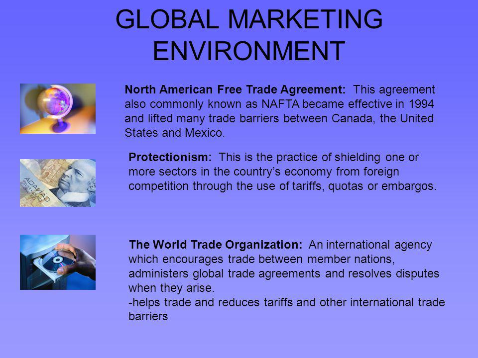 GLOBAL MARKETING ENVIRONMENT North American Free Trade Agreement: This agreement also commonly known as NAFTA became effective in 1994 and lifted many trade barriers between Canada, the United States and Mexico.