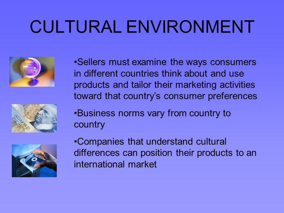 CULTURAL ENVIRONMENT Sellers must examine the ways consumers in different countries think about and use products and tailor their marketing activities toward that countrys consumer preferences Business norms vary from country to country Companies that understand cultural differences can position their products to an international market