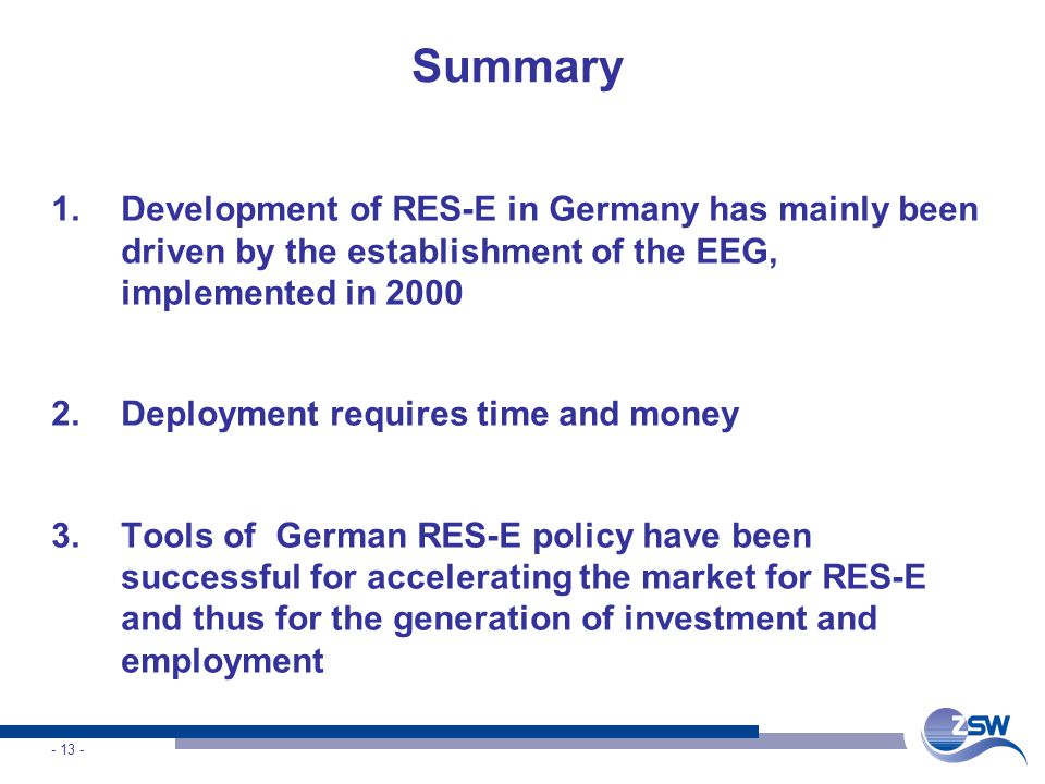 Summary 1.Development of RES-E in Germany has mainly been driven by the establishment of the EEG, implemented in Deployment requires time and money 3.Tools of German RES-E policy have been successful for accelerating the market for RES-E and thus for the generation of investment and employment