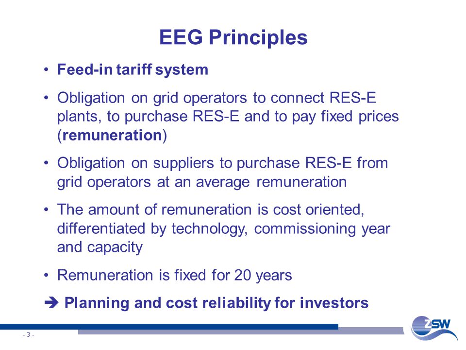 - 3 - EEG Principles Feed-in tariff system Obligation on grid operators to connect RES-E plants, to purchase RES-E and to pay fixed prices (remuneration) Obligation on suppliers to purchase RES-E from grid operators at an average remuneration The amount of remuneration is cost oriented, differentiated by technology, commissioning year and capacity Remuneration is fixed for 20 years Planning and cost reliability for investors